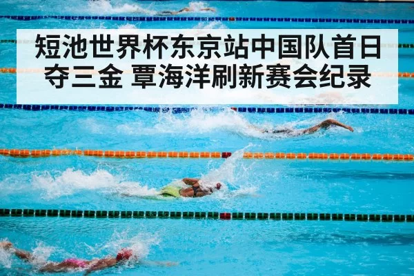短池世界杯东京站中国队首日夺三金 覃海洋刷新赛会纪录